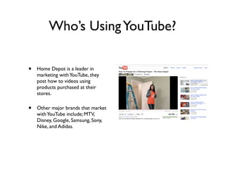 Who’s UsingYouTube?
• Home Depot is a leader in
marketing withYouTube, they
post how to videos using
products purchased at their
stores.
• Other major brands that market
withYouTube include; MTV,
Disney, Google, Samsung, Sony,
Nike, and Adidas.
 