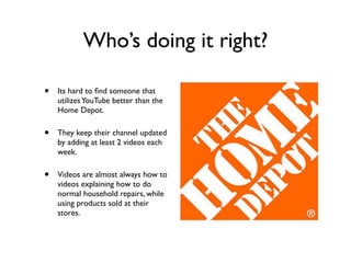 Who’s doing it right?
• Its hard to ﬁnd someone that
utilizesYouTube better than the
Home Depot.
• They keep their channel updated
by adding at least 2 videos each
week.
• Videos are almost always how to
videos explaining how to do
normal household repairs, while
using products sold at their
stores.
 
