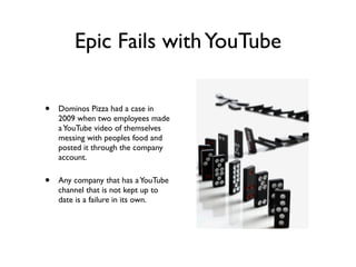 Epic Fails withYouTube
• Dominos Pizza had a case in
2009 when two employees made
aYouTube video of themselves
messing with peoples food and
posted it through the company
account.
• Any company that has aYouTube
channel that is not kept up to
date is a failure in its own.
 