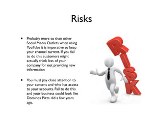 Risks
• Probably more so than other
Social Media Outlets when using
YouTube it is imperative to keep
your channel current. If you fail
to do this customers might
actually think less of your
company for not providing new
information
• You must pay close attention to
your content and who has access
to your accounts. Fail to do this
and your business could look like
Dominos Pizza did a few years
ago.
 