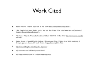 Work Cited
• About." YouTube. YouTube, 2005. Web. 08 Mar. 2014. <http://www.youtube.com/yt/about/>.
• "How Does YouTube Make Money?" ZAGG. N.p., n.d. Web. 10 Mar. 2014. <http://www.zagg.com/community/
blog/how-does-youtube-make-money/>.
• "YouTube." Wikipedia. Wikimedia Foundation, 03 Sept. 2014. Web. 10 Mar. 2014. <http://en.wikipedia.org/wiki/
YouTube>.
• Barker, Melissa S., Donald I. Barker, Nicholas F. Bormann, and Krista E. Neher. Social Media Marketing: A
Strategic Approach. Mason, OH: South-Western Cengage Learning, 2013. Print.
• http://moz.com/blog/the-marketing-value-of-youtube
• http://mashable.com/2009/06/01/youtube-brands/
• http://blog.kissmetrics.com/2013-youtube-marketing-guide/
 