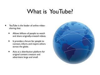 What is YouTube?
• YouTube is the leader of online video-
sharing that:
• Allows billions of people to watch
and share originally-created videos.
• It provides a forum for people to
connect, inform, and inspire others
across the globe.
• Acts as a distribution platform for
original content creators and
advertisers large and small.
 