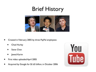 Brief History
• Created in February 2005 by three PayPal employees:
• Chad Hurley
• Steve Chen
• Jawed Karim
• First video uploaded April 2005
• Acquired by Google for $1.65 billion, in October 2006
 