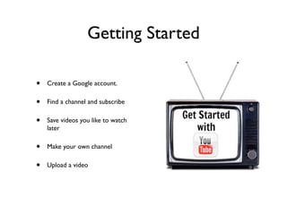 Getting Started
• Create a Google account.
• Find a channel and subscribe
• Save videos you like to watch
later
• Make your own channel
• Upload a video
 