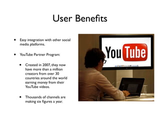 User Beneﬁts
• Easy integration with other social
media platforms.
• YouTube Partner Program:
• Created in 2007, they now
have more than a million
creators from over 30
countries around the world
earning money from their
YouTube videos.
• Thousands of channels are
making six ﬁgures a year.
 