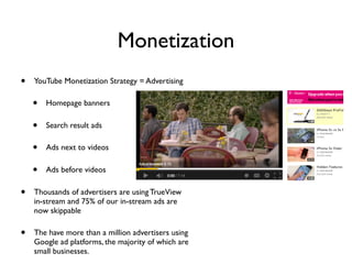 Monetization
• YouTube Monetization Strategy = Advertising
• Homepage banners
• Search result ads
• Ads next to videos
• Ads before videos
• Thousands of advertisers are using TrueView
in-stream and 75% of our in-stream ads are
now skippable
• The have more than a million advertisers using
Google ad platforms, the majority of which are
small businesses.
 