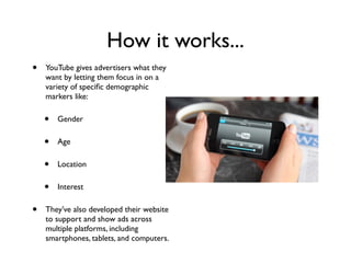 How it works...
• YouTube gives advertisers what they
want by letting them focus in on a
variety of speciﬁc demographic
markers like:
• Gender
• Age
• Location
• Interest
• They’ve also developed their website
to support and show ads across
multiple platforms, including
smartphones, tablets, and computers.
 