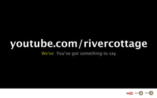 youtube.com/rivercottage
     We’ve You’ve got something to say
 