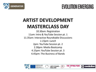 ARTIST DEVELOPMENT
MASTERCLASS DAY
10.30am: Registration
11am: Intro & YouTube Session pt. 1
11.35am: Interactive Roundtable Discussions
1.15pm: Lunch
2pm: YouTube Session pt. 2
2.30pm: Media Bootcamp
4.15pm: YouTube Session pt. 3
4.45pm: The Business of Bands
 