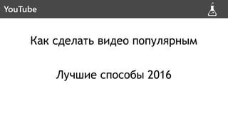 Как сделать видео популярным
Лучшие способы 2016
Новая схемаYouTube
 