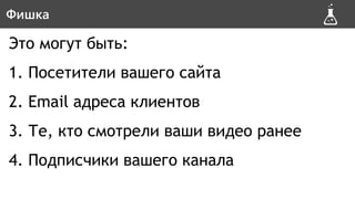 Это могут быть:
1. Посетители вашего сайта
2. Email адреса клиентов
3. Те, кто смотрели ваши видео ранее
4. Подписчики вашего канала
ФишкаФишка
 