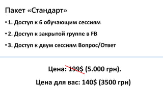 Пакет «Стандарт»
•1. Доступ к 6 обучающим сессиям
•2. Доступ к закрытой группе в FB
•3. Доступ к двум сессиям Вопрос/Ответ
Цена: 199$ (5.000 грн).
Цена для вас: 140$ (3500 грн)
 