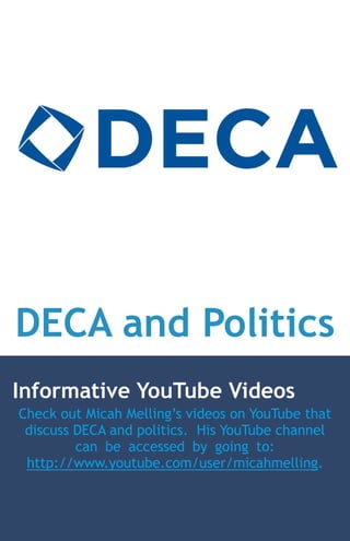 DECA and Politics
Informative YouTube Videos
Check out Micah Melling’s videos on YouTube that
 discuss DECA and politics. His YouTube channel
         can be accessed by going to:
 http://www.youtube.com/user/micahmelling.
 
