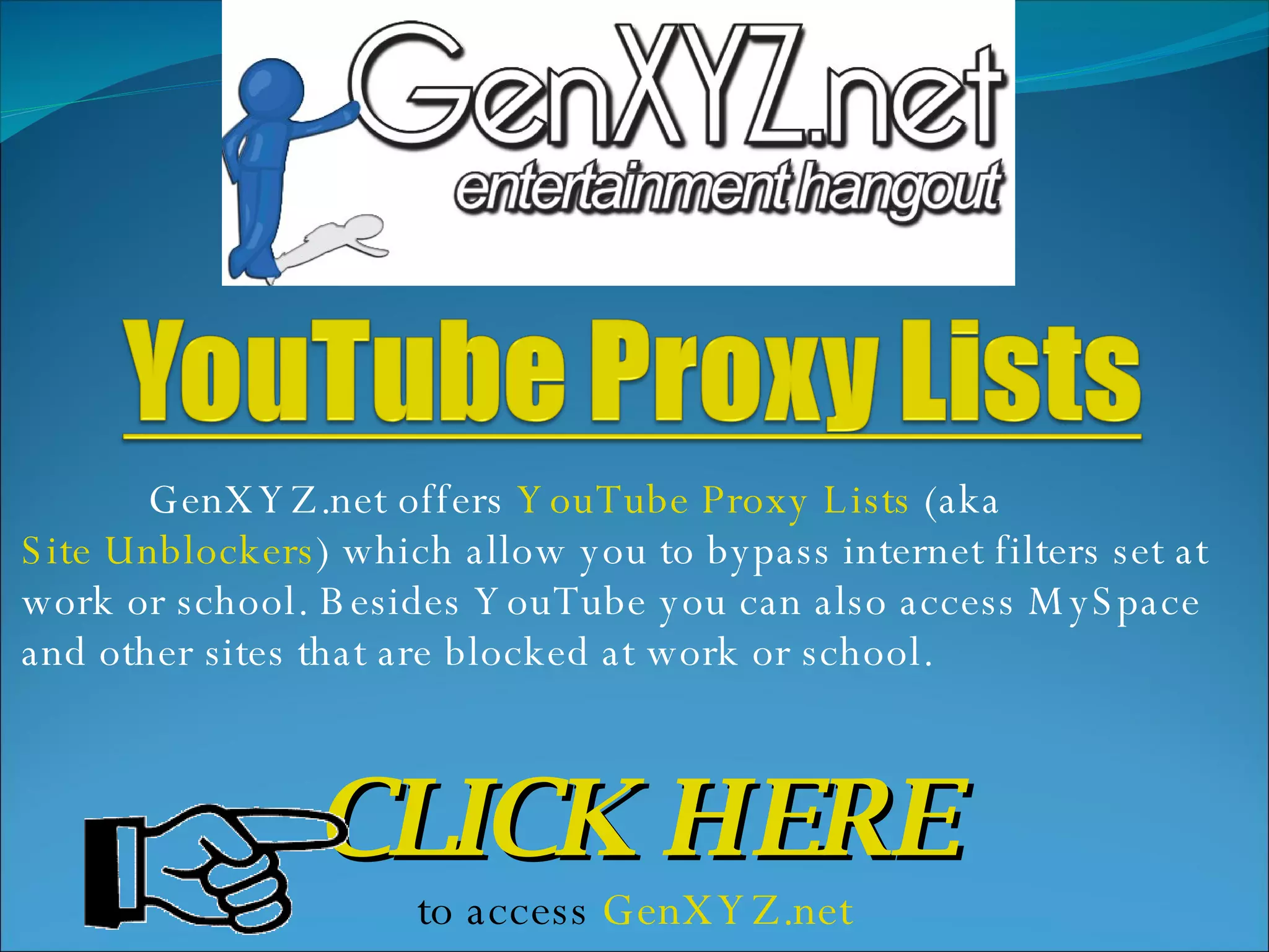 GenXYZ.net offers YouTube Proxy Lists (aka Site Unblockers ) which allow you to bypass internet filters set at work or school. Besides YouTube you can also access MySpace and other sites that are blocked at work or school. CLICK HERE to access GenXYZ.net
