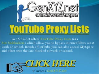 GenXYZ.net offers  YouTube Proxy Lists  (aka  Site Unblockers ) which allow you to bypass internet filters set at work or school. Besides YouTube you can also access MySpace and other sites that are blocked at work or school.  CLICK HERE to access  GenXYZ.net 