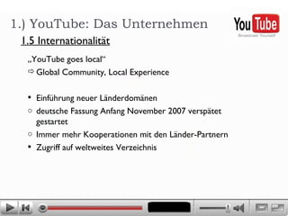 „ YouTube goes local“ Global Community, Local Experience Einführung neuer Länderdomänen deutsche Fassung Anfang November 2007 verspätet gestartet Immer mehr Kooperationen mit den Länder-Partnern Zugriff auf weltweites Verzeichnis 1.) YouTube: Das Unternehmen 1.5 Internationalität 