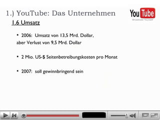 2006:  Umsatz von 13,5 Mrd. Dollar,  aber Verlust von 9,5 Mrd. Dollar  2 Mio. US-$ Seitenbetreibungskosten pro Monat  2007:  soll gewinnbringend sein 1.) YouTube: Das Unternehmen 1.6 Umsatz 