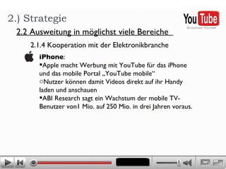2.) Strategie 2.2 Ausweitung in möglichst viele Bereiche  2.1.4 Kooperation mit der Elektronikbranche  iPhone : Apple macht Werbung mit YouTube für das iPhone und das mobile Portal „YouTube mobile“ Nutzer können damit Videos direkt auf ihr Handy laden und anschauen ABI Research sagt ein Wachstum der mobile TV-Benutzer von1 Mio. auf 250 Mio. in drei Jahren voraus. 