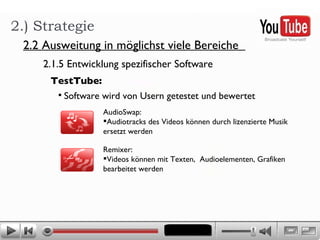 2.) Strategie 2.2 Ausweitung in möglichst viele Bereiche  2.1.5 Entwicklung spezifischer Software  TestTube: Software wird von Usern getestet und bewertet AudioSwap:  Audiotracks des Videos können durch lizenzierte Musik  ersetzt werden Remixer:  Videos können mit Texten,  Audioelementen, Grafiken  bearbeitet werden  