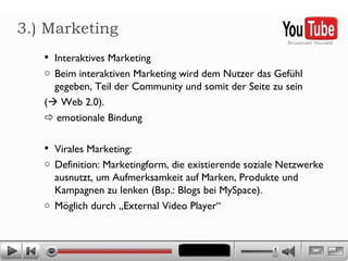Interaktives Marketing Beim interaktiven Marketing wird dem Nutzer das Gefühl gegeben, Teil der Community und somit der Seite zu sein  (   Web 2.0).     emotionale Bindung Virales Marketing:  Definition: Marketingform, die existierende soziale Netzwerke ausnutzt, um Aufmerksamkeit auf Marken, Produkte und Kampagnen zu lenken (Bsp.: Blogs bei MySpace).  Möglich durch „External Video Player“ 3.) Marketing 