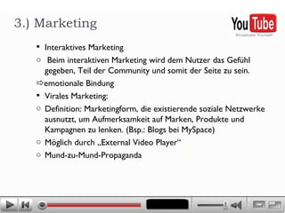 Interaktives Marketing Beim interaktiven Marketing wird dem Nutzer das Gefühl  gegeben, Teil der Community und somit der Seite zu sein.  emotionale Bindung Virales Marketing:  Definition: Marketingform, die existierende soziale Netzwerke ausnutzt, um Aufmerksamkeit auf Marken, Produkte und Kampagnen zu lenken. (Bsp.: Blogs bei MySpace)  Möglich durch „External Video Player“ Mund-zu-Mund-Propaganda  3.) Marketing 