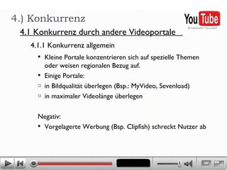 Kleine Portale konzentrieren sich auf spezielle Themen oder weisen regionalen Bezug auf. Einige Portale:  in Bildqualität überlegen (Bsp.: MyVideo, Sevenload) in maximaler Videolänge überlegen  Negativ: Vorgelagerte Werbung (Bsp. Clipfish) schreckt Nutzer ab 4.) Konkurrenz 4.1.1 Konkurrenz allgemein  4.1 Konkurrenz durch andere Videoportale  