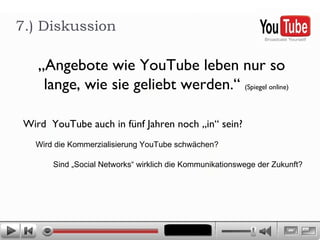 „ Angebote wie YouTube leben nur so lange, wie sie geliebt werden.“  (Spiegel online) 7.) Diskussion  Wird  YouTube auch in fünf Jahren noch „in“ sein?  Wird die Kommerzialisierung YouTube schwächen?  Sind „Social Networks“ wirklich die Kommunikationswege der Zukunft? 