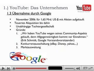 1.) YouTube: Das Unternehmen 1.3 Übernahme durch Google November 2006: für 1,65 Mrd. US-$ mit Aktien aufgekauft Teuerste Akquisition bis dahin  Unabhängige Tochtergesellschaft Gründe:  „ Wir haben YouTube wegen seines Community-Aspekts gekauft, denn Allgegenwärtigkeit kommt vor Einnahmen.“ (Erik Schmidt, Google Vorstandsvorsitzender) Konkurrenzausschaltung (eBay, Disney, yahoo,...) Marktausweitung 