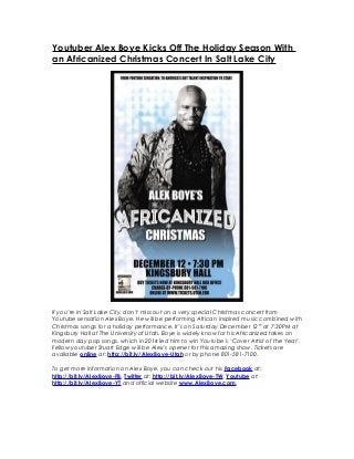 Youtuber Alex Boye Kicks Off The Holiday Season With
an Africanized Christmas Concert In Salt Lake City
If you’re in Salt Lake City, don’t miss out on a very special Christmas concert from
Youtube sensation Alex Boye. He will be performing African inspired music combined with
Christmas songs for a holiday performance. It’s on Saturday December 12th
at 7:30PM at
Kingsbury Hall at The University of Utah. Boye is widely know for his Africanized takes on
modern day pop songs, which in 2014 led him to win Youtube’s ‘Cover Artist of the Year’.
Fellow youtuber Stuart Edge will be Alex’s opener for this amazing show. Tickets are
available online at: http://bit.ly/AlexBoye-Utah or by phone 801-581-7100.
To get more information on Alex Boye, you can check out his Facebook at:
http://bit.ly/AlexBoye-FB, Twitter at: http://bit.ly/AlexBoye-TW, Youtube at:
http://bit.ly/AlexBoye-YT and official website www.AlexBoye.com.
 