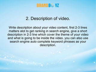 2. Description of video.
Write description about your video content, first 2-3 lines
matters alot to get ranking in search engine, give a short
description in 2-3 line which cover the theme of your video
and what is going to be inside the video. you can also use
search engine auto complete keyword phrases as your
description.
 