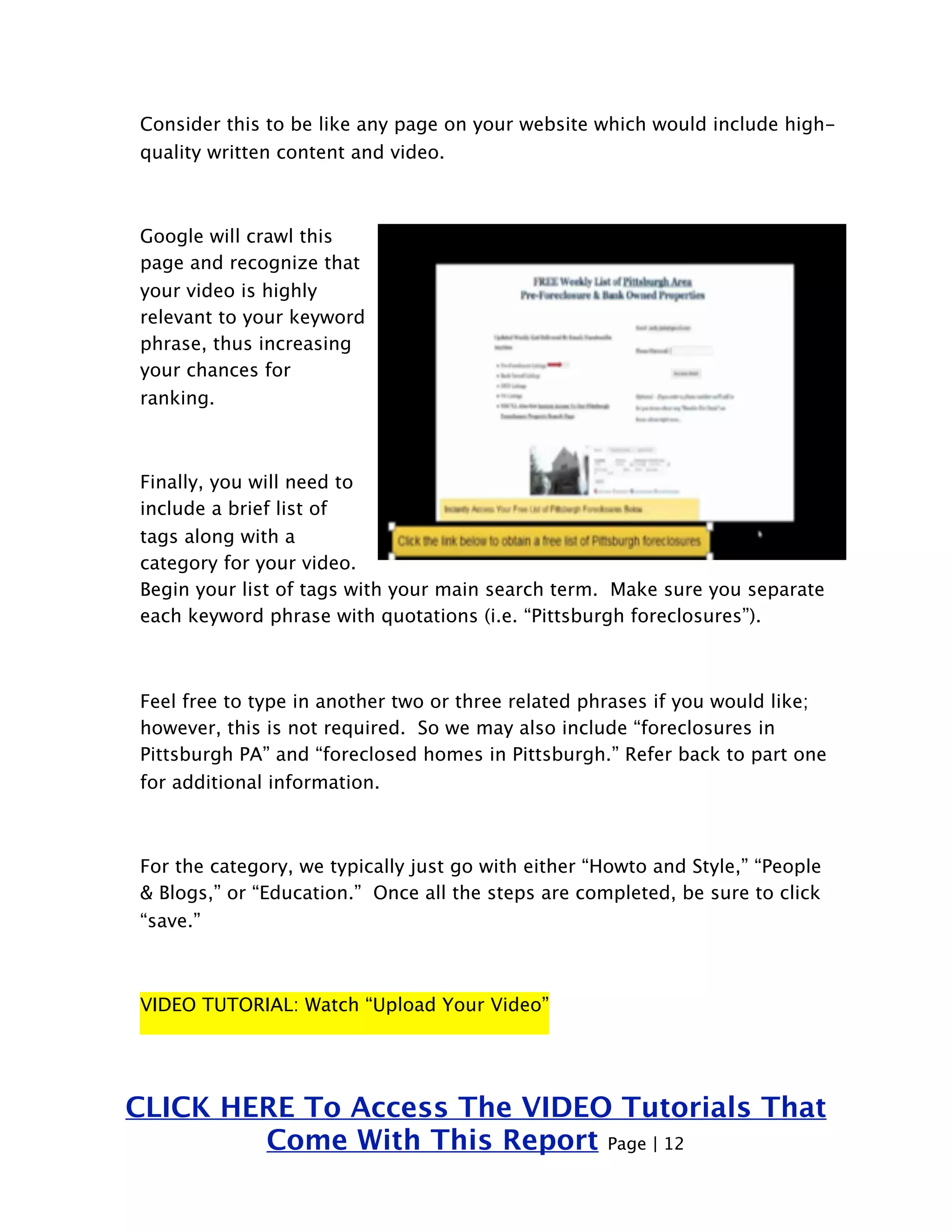 Consider this to be like any page on your website which would include high-quality 
written content and video. 
Google will crawl this 
page and recognize that 
your video is highly 
relevant to your keyword 
phrase, thus increasing 
your chances for 
ranking. 
Finally, you will need to 
include a brief list of 
tags along with a 
category for your video. 
Begin your list of tags with your main search term. Make sure you separate 
each keyword phrase with quotations (i.e. “Pittsburgh foreclosures”). 
Feel free to type in another two or three related phrases if you would like; 
however, this is not required. So we may also include “foreclosures in 
Pittsburgh PA” and “foreclosed homes in Pittsburgh.” Refer back to part one 
for additional information. 
For the category, we typically just go with either “Howto and Style,” “People 
& Blogs,” or “Education.” Once all the steps are completed, be sure to click 
“save.” 
VIDEO TUTORIAL: Watch “Upload Your Video” 
CLICK HERE To Access The VIDEO Tutorials That 
Come With This Report Page | 12 
 