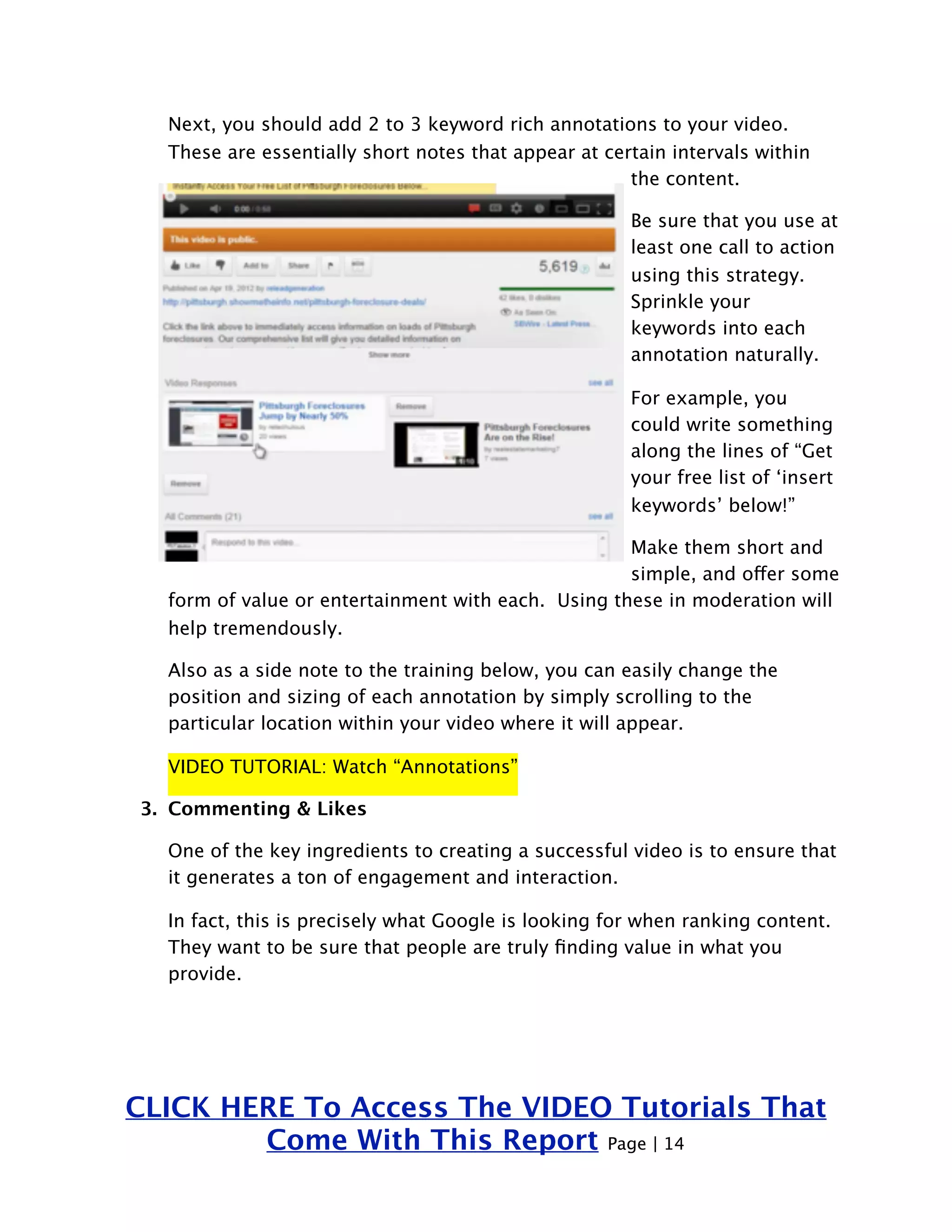 Next, you should add 2 to 3 keyword rich annotations to your video. 
These are essentially short notes that appear at certain intervals within 
the content. 
Be sure that you use at 
least one call to action 
using this strategy. 
Sprinkle your 
keywords into each 
annotation naturally. 
For example, you 
could write something 
along the lines of “Get 
your free list of ‘insert 
keywords’ below!” 
Make them short and 
simple, and offer some 
form of value or entertainment with each. Using these in moderation will 
help tremendously. 
Also as a side note to the training below, you can easily change the 
position and sizing of each annotation by simply scrolling to the 
particular location within your video where it will appear. 
VIDEO TUTORIAL: Watch “Annotations” 
3. Commenting & Likes 
One of the key ingredients to creating a successful video is to ensure that 
it generates a ton of engagement and interaction. 
In fact, this is precisely what Google is looking for when ranking content. 
They want to be sure that people are truly finding value in what you 
provide. 
CLICK HERE To Access The VIDEO Tutorials That 
Come With This Report Page | 14 
 