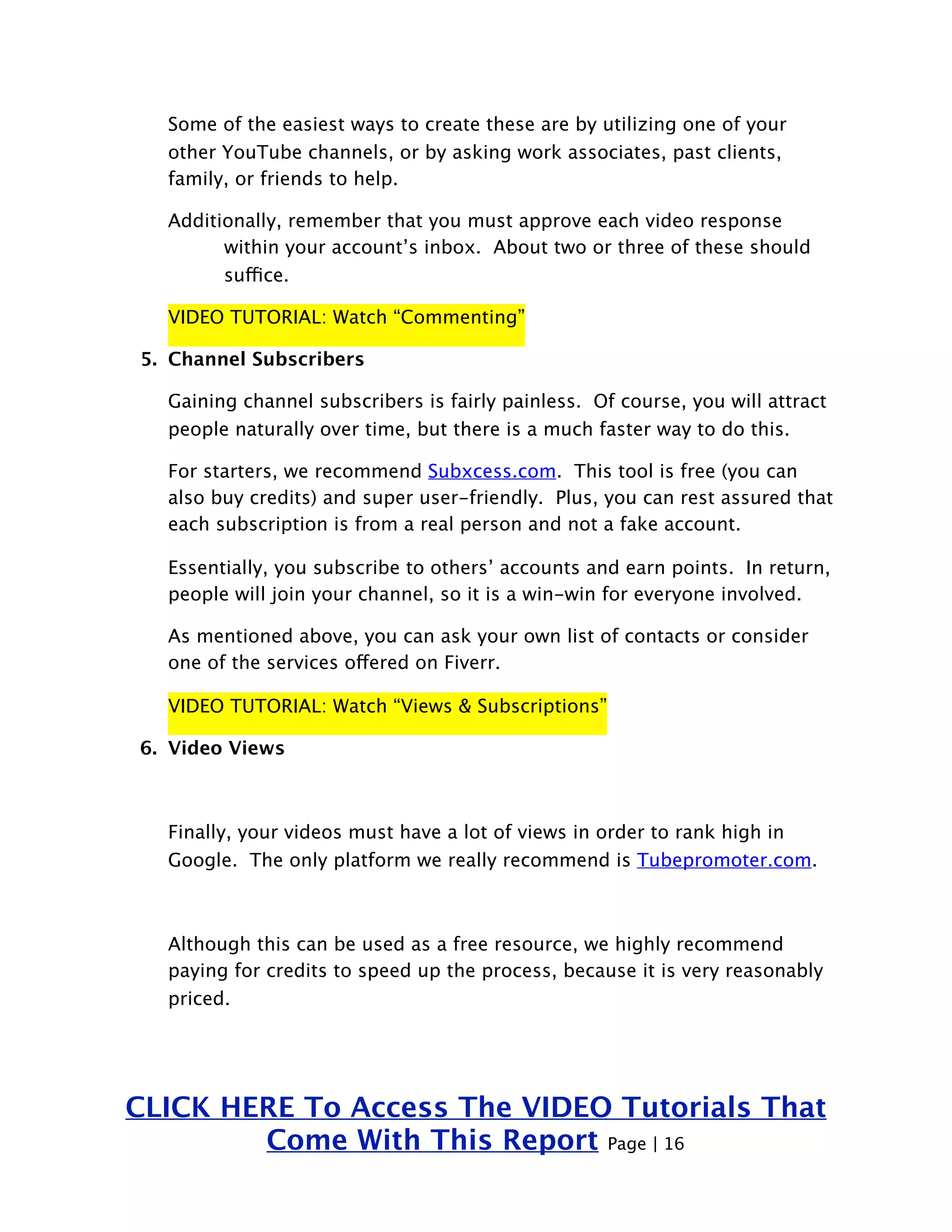 Some of the easiest ways to create these are by utilizing one of your 
other YouTube channels, or by asking work associates, past clients, 
family, or friends to help. 
Additionally, remember that you must approve each video response 
within your account’s inbox. About two or three of these should 
suffice. 
VIDEO TUTORIAL: Watch “Commenting” 
5. Channel Subscribers 
Gaining channel subscribers is fairly painless. Of course, you will attract 
people naturally over time, but there is a much faster way to do this. 
For starters, we recommend Subxcess.com. This tool is free (you can 
also buy credits) and super user-friendly. Plus, you can rest assured that 
each subscription is from a real person and not a fake account. 
Essentially, you subscribe to others’ accounts and earn points. In return, 
people will join your channel, so it is a win-win for everyone involved. 
As mentioned above, you can ask your own list of contacts or consider 
one of the services offered on Fiverr. 
VIDEO TUTORIAL: Watch “Views & Subscriptions” 
6. Video Views 
Finally, your videos must have a lot of views in order to rank high in 
Google. The only platform we really recommend is Tubepromoter.com. 
Although this can be used as a free resource, we highly recommend 
paying for credits to speed up the process, because it is very reasonably 
priced. 
CLICK HERE To Access The VIDEO Tutorials That 
Come With This Report Page | 16 
 