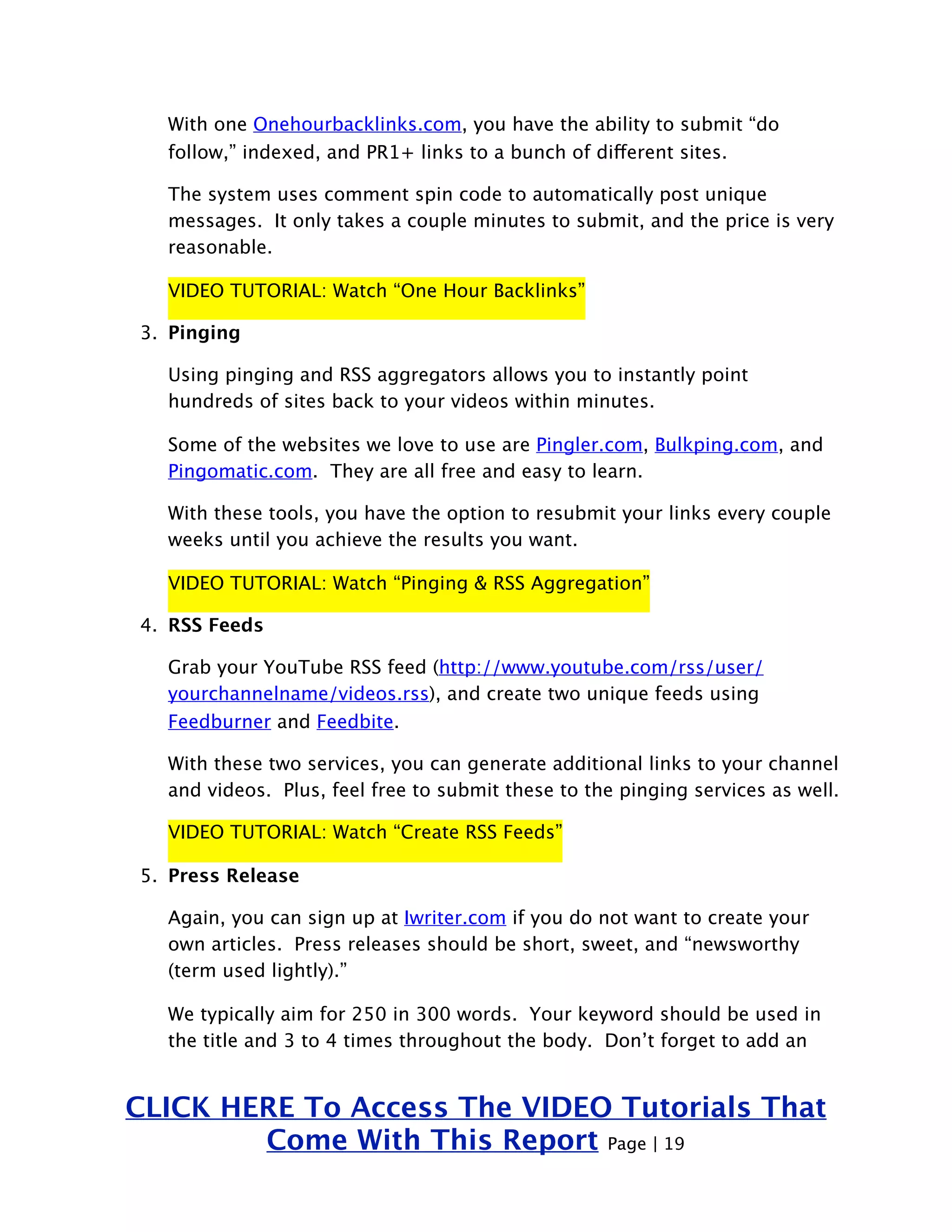 With one Onehourbacklinks.com, you have the ability to submit “do 
follow,” indexed, and PR1+ links to a bunch of different sites. 
The system uses comment spin code to automatically post unique 
messages. It only takes a couple minutes to submit, and the price is very 
reasonable. 
VIDEO TUTORIAL: Watch “One Hour Backlinks” 
3. Pinging 
Using pinging and RSS aggregators allows you to instantly point 
hundreds of sites back to your videos within minutes. 
Some of the websites we love to use are Pingler.com, Bulkping.com, and 
Pingomatic.com. They are all free and easy to learn. 
With these tools, you have the option to resubmit your links every couple 
weeks until you achieve the results you want. 
VIDEO TUTORIAL: Watch “Pinging & RSS Aggregation” 
4. RSS Feeds 
Grab your YouTube RSS feed (http://www.youtube.com/rss/user/ 
yourchannelname/videos.rss), and create two unique feeds using 
Feedburner and Feedbite. 
With these two services, you can generate additional links to your channel 
and videos. Plus, feel free to submit these to the pinging services as well. 
VIDEO TUTORIAL: Watch “Create RSS Feeds” 
5. Press Release 
Again, you can sign up at Iwriter.com if you do not want to create your 
own articles. Press releases should be short, sweet, and “newsworthy 
(term used lightly).” 
We typically aim for 250 in 300 words. Your keyword should be used in 
the title and 3 to 4 times throughout the body. Don’t forget to add an 
CLICK HERE To Access The VIDEO Tutorials That 
Come With This Report Page | 19 
 