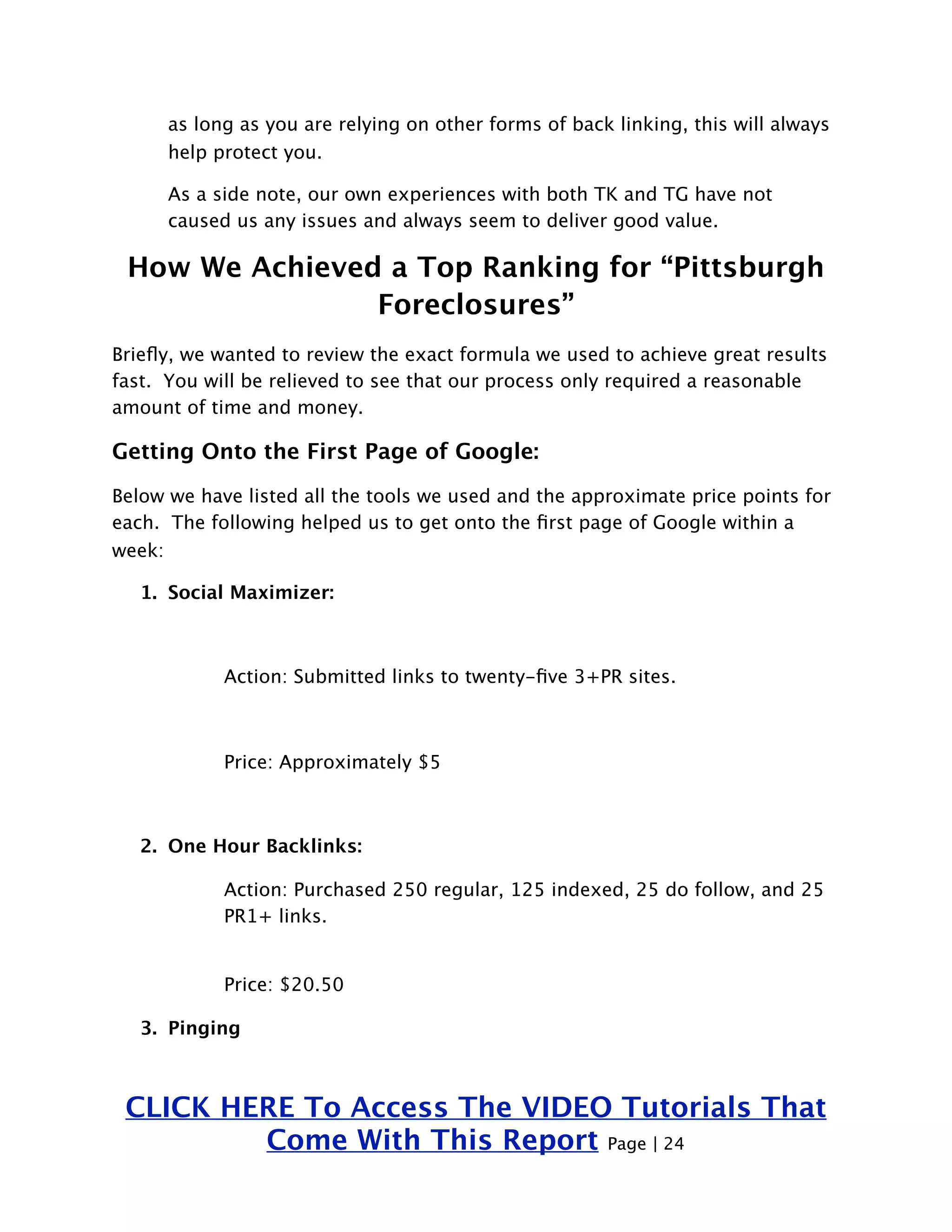 as long as you are relying on other forms of back linking, this will always 
help protect you. 
As a side note, our own experiences with both TK and TG have not 
caused us any issues and always seem to deliver good value. 
How We Achieved a Top Ranking for “Pittsburgh 
Foreclosures” 
Briefly, we wanted to review the exact formula we used to achieve great results 
fast. You will be relieved to see that our process only required a reasonable 
amount of time and money. 
Getting Onto the First Page of Google: 
Below we have listed all the tools we used and the approximate price points for 
each. The following helped us to get onto the first page of Google within a 
week: 
1. Social Maximizer: 
Action: Submitted links to twenty-five 3+PR sites. 
Price: Approximately $5 
2. One Hour Backlinks: 
Action: Purchased 250 regular, 125 indexed, 25 do follow, and 25 
PR1+ links. 
Price: $20.50 
3. Pinging 
CLICK HERE To Access The VIDEO Tutorials That 
Come With This Report Page | 24 
 