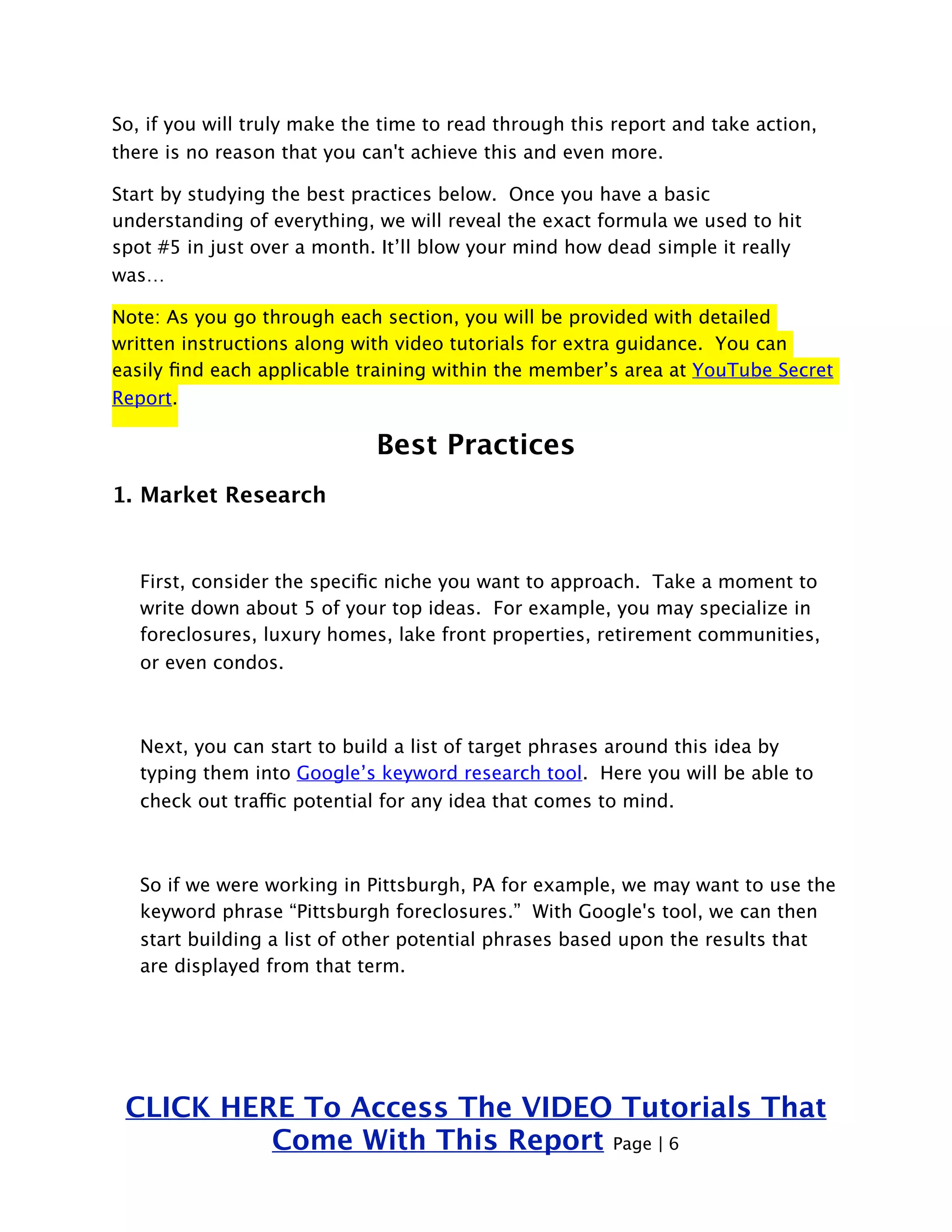 So, if you will truly make the time to read through this report and take action, 
there is no reason that you can't achieve this and even more. 
Start by studying the best practices below. Once you have a basic 
understanding of everything, we will reveal the exact formula we used to hit 
spot #5 in just over a month. It’ll blow your mind how dead simple it really 
was… 
Note: As you go through each section, you will be provided with detailed 
written instructions along with video tutorials for extra guidance. You can 
easily find each applicable training within the member’s area at YouTube Secret 
Report. 
Best Practices 
1. Market Research 
First, consider the specific niche you want to approach. Take a moment to 
write down about 5 of your top ideas. For example, you may specialize in 
foreclosures, luxury homes, lake front properties, retirement communities, 
or even condos. 
Next, you can start to build a list of target phrases around this idea by 
typing them into Google’s keyword research tool. Here you will be able to 
check out traffic potential for any idea that comes to mind. 
So if we were working in Pittsburgh, PA for example, we may want to use the 
keyword phrase “Pittsburgh foreclosures.” With Google's tool, we can then 
start building a list of other potential phrases based upon the results that 
are displayed from that term. 
CLICK HERE To Access The VIDEO Tutorials That 
Come With This Report Page | 6 
 