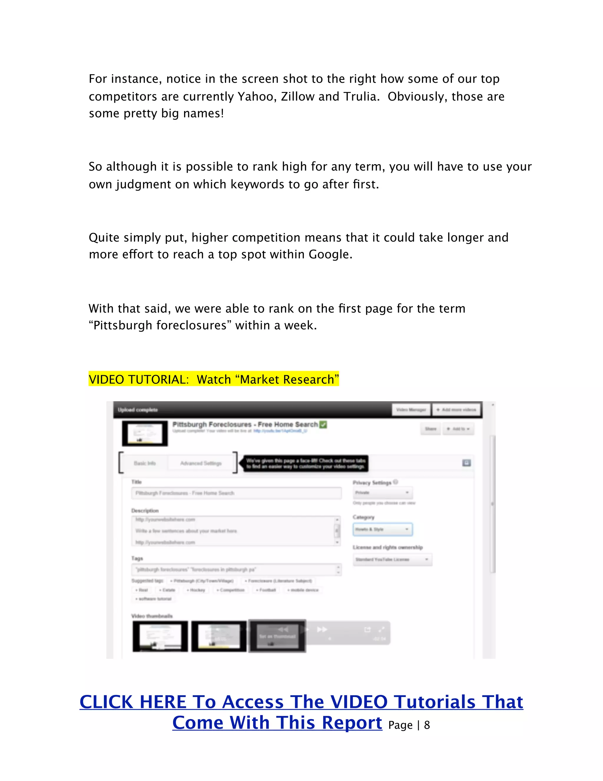 For instance, notice in the screen shot to the right how some of our top 
competitors are currently Yahoo, Zillow and Trulia. Obviously, those are 
some pretty big names! 
So although it is possible to rank high for any term, you will have to use your 
own judgment on which keywords to go after first. 
Quite simply put, higher competition means that it could take longer and 
more effort to reach a top spot within Google. 
With that said, we were able to rank on the first page for the term 
“Pittsburgh foreclosures” within a week. 
VIDEO TUTORIAL: Watch “Market Research” 
CLICK HERE To Access The VIDEO Tutorials That 
Come With This Report Page | 8 
 