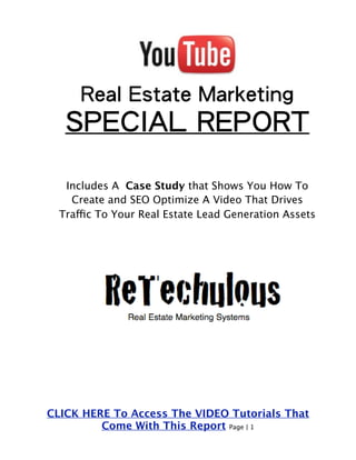 Real Estate Marketing 
SPECIAL REPORT 
Includes A Case Study that Shows You How To 
Create and SEO Optimize A Video That Drives 
Traffic To Your Real Estate Lead Generation Assets 
CLICK HERE To Access The VIDEO Tutorials That 
Come With This Report Page | 1 
 