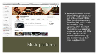 Music platforms
• Mixtape madness is a music
channel that uploads UK rap,
drill and pop music videos.
They also do interviews and
News but their main focus is
music videos. Every
upcoming artist dreams of
having their song appear on
mixtape madness, with 700k
subscribers you would
understand why. Drill, rap
and music lovers are their
main target audience.
 