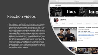 Reaction videos
• Dan and kaz are two friends fromthe US with a joint youtube
account. There video contents are reaction videos on music
videos fromall differenttype of genres, being UK drill, K-Pop,
Russian Rap, Hip-Hop and many moreto challenges included. I
only recently started watching their videos as I came across it
while watching other videos that are similarly linked to watch
they haveon their channel. I think the reason why I continued
watching their videos was becauseit was humorous to see
Americans try to decode our UK slang through the lyrics of our
artists which is very completely differentto there own slang
and becauseof my love for UK drill and rap. Also it shows that
the UK music scene is getting way morerecognition fromthe
US as they aren’t really exposed to our music as much as we
are as exposed to theres and it makes me happy to know that
its kicking off in a good way thatyoung American adults enjoy
our music justas much as we do.
 