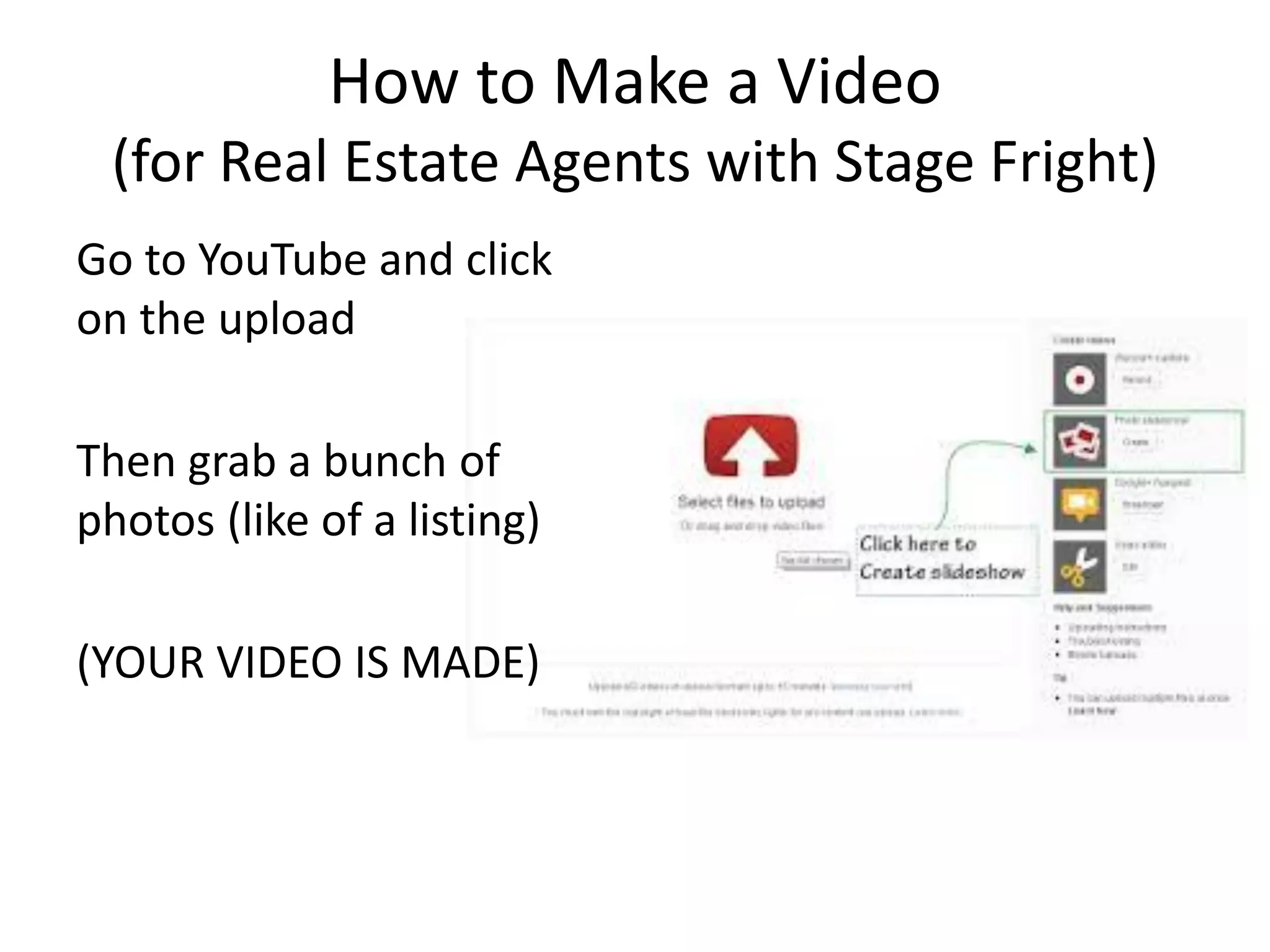 How to Make a Video (for Real Estate Agents with Stage Fright) 
Go to YouTube and click on the upload 
Then grab a bunch of photos (like of a listing) 
(YOUR VIDEO IS MADE)  