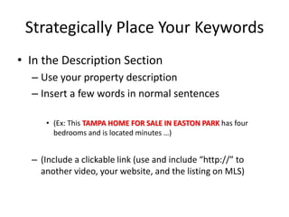 Strategically Place Your Keywords 
•In the Description Section 
–Use your property description 
–Insert a few words in normal sentences 
•(Ex: This TAMPA HOME FOR SALE IN EASTON PARK has four bedrooms and is located minutes …) 
–(Include a clickable link (use and include “http://” to another video, your website, and the listing on MLS)  