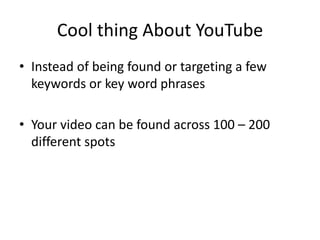 Cool thing About YouTube 
•Instead of being found or targeting a few keywords or key word phrases 
•Your video can be found across 100 – 200 different spots  