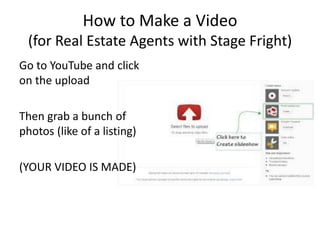 How to Make a Video (for Real Estate Agents with Stage Fright) 
Go to YouTube and click on the upload 
Then grab a bunch of photos (like of a listing) 
(YOUR VIDEO IS MADE)  
