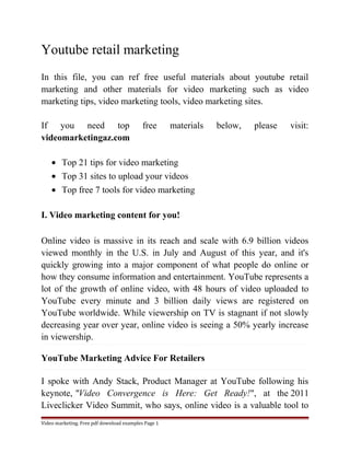 Youtube retail marketing 
In this file, you can ref free useful materials about youtube retail 
marketing and other materials for video marketing such as video 
marketing tips, video marketing tools, video marketing sites. 
If you need top free materials below, please visit: 
videomarketingaz.com 
· Top 21 tips for video marketing 
· Top 31 sites to upload your videos 
· Top free 7 tools for video marketing 
I. Video marketing content for you! 
Online video is massive in its reach and scale with 6.9 billion videos 
viewed monthly in the U.S. in July and August of this year, and it's 
quickly growing into a major component of what people do online or 
how they consume information and entertainment. YouTube represents a 
lot of the growth of online video, with 48 hours of video uploaded to 
YouTube every minute and 3 billion daily views are registered on 
YouTube worldwide. While viewership on TV is stagnant if not slowly 
decreasing year over year, online video is seeing a 50% yearly increase 
in viewership. 
YouTube Marketing Advice For Retailers 
I spoke with Andy Stack, Product Manager at YouTube following his 
keynote, "Video Convergence is Here: Get Ready!", at the 2011 
Liveclicker Video Summit, who says, online video is a valuable tool to 
Video marketing. Free pdf download examples Page 1 
 