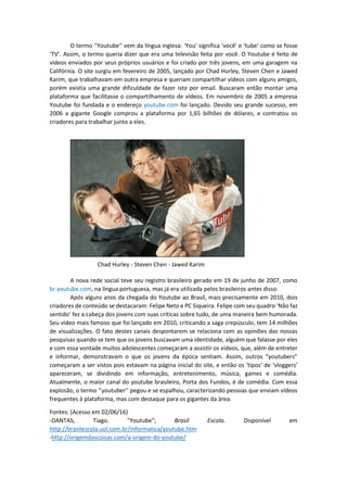 O termo ‘’Youtube’’ vem da língua inglesa: ‘You’ significa ‘você’ e ‘tube’ como se fosse
‘TV’. Assim, o termo queria dizer que era uma televisão feita por você. O Youtube é feito de
vídeos enviados por seus próprios usuários e foi criado por três jovens, em uma garagem na
Califórnia. O site surgiu em fevereiro de 2005, lançado por Chad Hurley, Steven Chen e Jawed
Karim, que trabalhavam em outra empresa e queriam compartilhar vídeos com alguns amigos,
porém existia uma grande dificuldade de fazer isto por email. Buscaram então montar uma
plataforma que facilitasse o compartilhamento de vídeos. Em novembro de 2005 a empresa
Youtube foi fundada e o endereço youtube.com foi lançado. Devido seu grande sucesso, em
2006 a gigante Google comprou a plataforma por 1,65 bilhões de dólares, e contratou os
criadores para trabalhar junto a eles.
Chad Hurley - Steven Chen - Jawed Karim
A nova rede social teve seu registro brasileiro gerado em 19 de junho de 2007, como
br.youtube.com, na língua portuguesa, mas já era utilizada pelos brasileiros antes disso.
Após alguns anos da chegada do Youtube ao Brasil, mais precisamente em 2010, dois
criadores de conteúdo se destacaram: Felipe Neto e PC Siqueira. Felipe com seu quadro ‘Não faz
sentido’ fez a cabeça dos jovens com suas críticas sobre tudo, de uma maneira bem humorada.
Seu vídeo mais famoso que foi lançado em 2010, criticando a saga crepúsculo, tem 14 milhões
de visualizações. O fato destes canais despontarem se relaciona com as opiniões das nossas
pesquisas quando se tem que os jovens buscavam uma identidade, alguém que falasse por eles
e com essa vontade muitos adolescentes começaram a assistir os vídeos, que, além de entreter
e informar, demonstravam o que os jovens da época sentiam. Assim, outros “youtubers”
começaram a ser vistos pois estavam na página inicial do site, e então os ‘tipos’ de ‘vloggers’
apareceram, se dividindo em informação, entretenimento, música, games e comédia.
Atualmente, o maior canal do youtube brasileiro, Porta dos Fundos, é de comédia. Com essa
explosão, o termo ‘’youtuber’’ pegou e se espalhou, caracterizando pessoas que enviam vídeos
frequentes à plataforma, mas com destaque para os gigantes da área.
Fontes: (Acesso em 02/06/16)
-DANTAS, Tiago. "Youtube"; Brasil Escola. Disponível em
http://brasilescola.uol.com.br/informatica/youtube.htm
-http://origemdascoisas.com/a-origem-do-youtube/
 