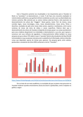 Com o frequente aumento nas visualizações e nos lançamentos para o Youtube no
Brasil, os “youtubers” se desenvolveram, e muito. É até hoje uma crescente ampliação no
número destes autônomos, que ganham dinheiro vendendo sua arte e por sua diversidade esse
número aumenta. Não somente por aí, outros motivos externos foram e são essenciais no
desenvolvimento da cultura dos ‘’vloggers’’. Novos games, novos ‘hits’ da música, novas
comidas legais, novas tecnologias, crises, novos descobrimentos, novas séries, filmes e
desenhos, novidades da web como novas redes sociais, esportes e vestibulares, entre outras
centenas de coisas são tema de vídeos e canais específicos. Pode-se dizer que o
desenvolvimento da cultura do Youtube só depende do tempo passar e as coisas acontecerem
para seus criadores despertarem na criatividade e desenvolverem a sua arte, que é gravar e
conversar com seus milhares de seguidores. O desenvolvimento reflete também na nossa
pesquisa ao que se deve: 97% sabem o que é ‘’youtube’’(dentro dos estudantes do CAp-COLUNI
entrevistados) e o que as pessoas mais procuram na plataforma é informação, notícia e diversão,
coisas que dependem apenas do tempo para aparecer. Na pesquisa geral, entre adultos,
graduandos e estudantes do Coluni 80% conheciam o termo ‘’Youtuber’’.
https://www.thinkwithgoogle.com/intl/pt-br/articles/youtube-teens.html Acesso em 02/06/16
Por se tratar de um meio acadêmico, os resultados do que os jovens mais procuram no
Youtube mudaram quando entrevistamos alunos do Coluni e graduandos, como é exposto no
gráfico a seguir:
 