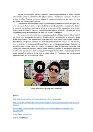 Através dos resultados de nossa pesquisa é possível perceber que os vídeos também
atuam como forma de entretenimento. A forma criativa e humorística com que o “youtuber”
trata o cotidiano funciona como uma válvula de escape para os jovens que vivem em uma
sociedade que muitas vezes o reprime.
Dentro deste contexto do Youtube não podemos deixar de exaltar que ele divulga a arte,
uma vez que dá abertura para o surgimento de novos talentos, como foi o caso do Justin Bieber.
A partir do momento em que seus projetos se tornam conhecidos eles podem gerar renda,
tornando-se profissionais da área. Essa profissionalização dá a alguns a possibilidade de se
inserir no mercado de trabalho em um meio que se sente confortável.
Em suma, vemos através de nossa pesquisa que os dados obtidos na Universidade Federal
de Viçosa, com graduandos, estudantes do CAp-COLUNI e profissionais de diferentes áreas
(totalizando oitenta e três entrevistados) que as estatísticas local e nacional são bem próximas.
Percebemos uma grande aceitação por parte dos entrevistados em relação aos “youtubers”,
mas ao analisarmos todas as opiniões, concluímos que muitas pessoas estavam divididas em
considerar essa cultura juvenil em positiva ou negativa. Vale destacar que o youtube está
alcançando uma maior influência sobre os jovens em relação à televisão, e que canais de notícia
e vídeo-aulas crescem cada dia mais. Hoje, esses ‘vloggers’ representam a maioria dos jovens na
mídia nacional, no modo de pensar e na forma de criticar. Os “youtubers” são a imagem dos
jovens no Brasil, e o alto-falante da ‘galera’.
Felipe Neto em seu quadro ‘Não faz sentido’
Fontes:
http://top10mais.org/top-10-maiores-canais-brasileiros-do-youtube
http://veja.abril.com.br/noticia/economia/metade-da-populacao-brasileira-nao-tem-acesso-a-
internet
https://www.thinkwithgoogle.com/intl/pt-br/articles/intimidade-dos-brasileiros-com-
youtube.html
https://www.youtube.com
Acesso em 01/06/16
 