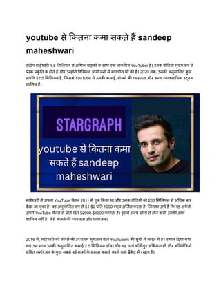 youtube से कितना कमा सकते हैं sandeep
maheshwari
संदीप माहेश्वरी 1.8 मिलियन से अधिक ग्राहकों क
े साथ एक लोकप्रिय YouTuber हैं। उनक
े वीडियो मुख्य रूप से
प्रेरक प्रकृ ति क
े होते हैं और उन्होंने विभिन्न आयोजनों में बातचीत भी की है। 2020 तक, उनकी अनुमानित क
ु ल
संपत्ति $2.5 मिलियन है, जिसमें YouTube से उनकी कमाई, बोलने की व्यस्तता और अन्य व्यावसायिक उद्यम
शामिल हैं।
माहेश्वरी ने अपना YouTube चैनल 2011 में शुरू किया था और उनक
े वीडियो को 200 मिलियन से अधिक बार
देखा जा चुका है। वह अनुमानित रूप से $1-$2 प्रति 1000 व्यूज अर्जित करता है, जिसका अर्थ है कि वह अक
े ले
अपने YouTube चैनल से प्रति दिन $2000-$4000 कमाता है। इसमें अन्य स्रोतों से होने वाली उनकी आय
शामिल नहीं है, जैसे बोलने की व्यस्तता और प्रायोजन।
2016 में, माहेश्वरी को फोर्ब्स की उच्चतम भुगतान वाले YouTubers की सूची में भारत में #1 स्थान दिया गया
था। उस साल उनकी अनुमानित कमाई 2.5 मिलियन डॉलर थी। यह उन्हें बॉलीवुड अभिनेताओं और अभिनेत्रियों
सहित मनोरंजन क
े क
ु छ सबसे बड़े नामों क
े समान कमाई करने वाले ब्रैक
े ट में रखता है।
 