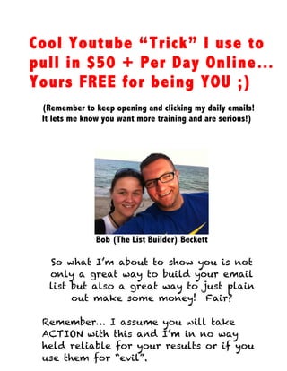 Cool Youtube “Trick” I use to
pull in $50 + Per Day Online…
Yours FREE for being YOU ;)
(Remember to keep opening and clicking my daily emails!
It lets me know you want more training and are serious!)
Bob (The List Builder) Beckett
So what I’m about to show you is not
only a great way to build your email
list but also a great way to just plain
out make some money! Fair?
Remember… I assume you will take
ACTION with this and I’m in no way
held reliable for your results or if you
use them for “evil”.
 